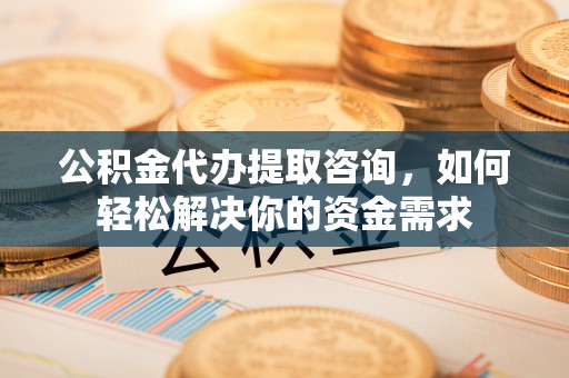 禄劝公积金代办提取咨询，如何轻松解决你的资金需求