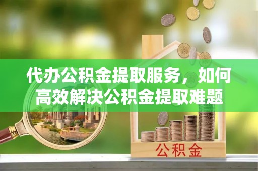 禄劝代办公积金提取服务，如何高效解决公积金提取难题