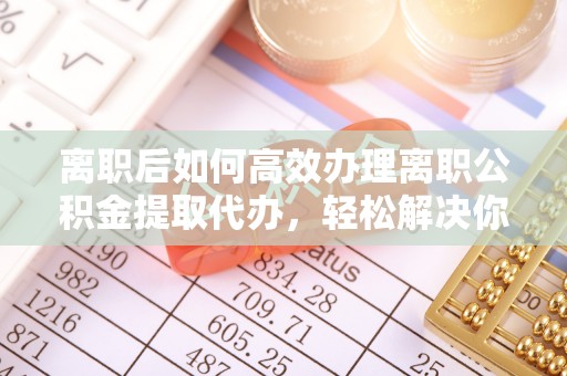 禄劝离职后如何高效办理离职公积金提取代办，轻松解决你的后顾之忧