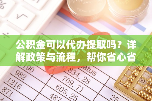 禄劝公积金可以代办提取吗？详解政策与流程，帮你省心省力