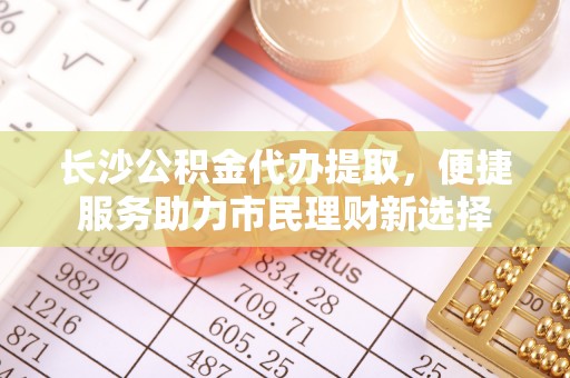 禄劝长沙公积金代办提取，便捷服务助力市民理财新选择