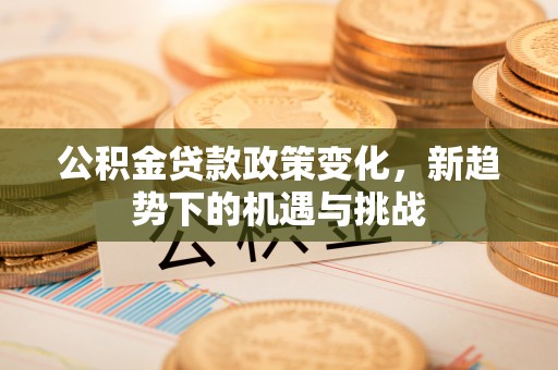 禄劝公积金贷款政策变化，新趋势下的机遇与挑战