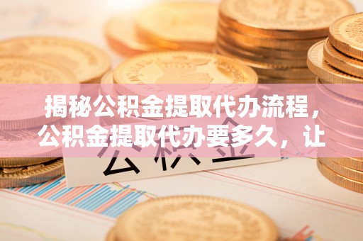 禄劝揭秘公积金提取代办流程，公积金提取代办要多久，让你心中有数