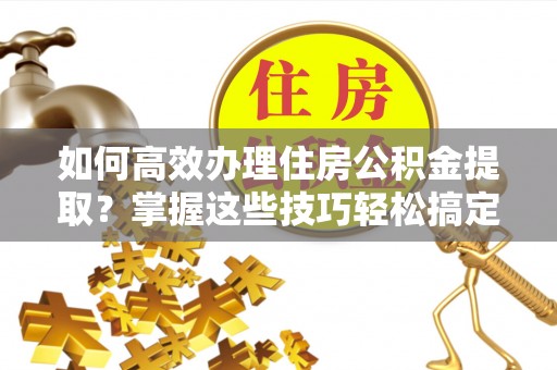 禄劝如何高效办理住房公积金提取？掌握这些技巧轻松搞定
