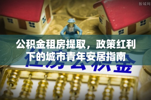 禄劝公积金租房提取，政策红利下的城市青年安居指南