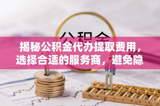 禄劝揭秘公积金代办提取费用，选择合适的服务商，避免隐性收费
