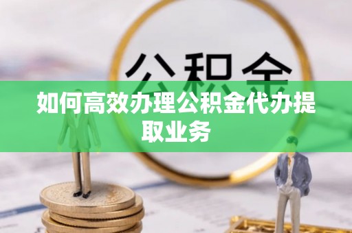 禄劝如何高效办理公积金代办提取业务